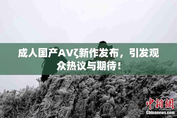成人国产AVζ新作发布，引发观众热议与期待！