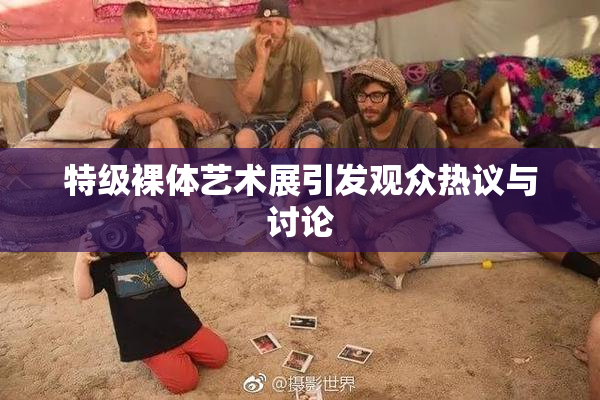 特级裸体艺术展引发观众热议与讨论