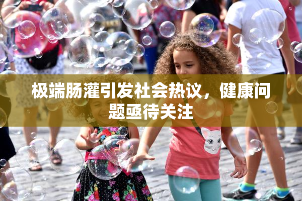 极端肠灌引发社会热议，健康问题亟待关注