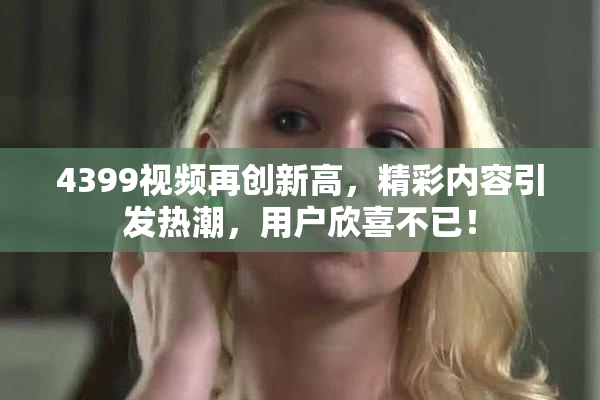 4399视频再创新高，精彩内容引发热潮，用户欣喜不已！