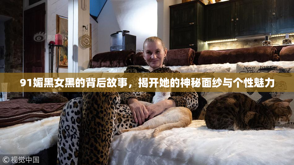 91媚黑女黑的背后故事，揭开她的神秘面纱与个性魅力