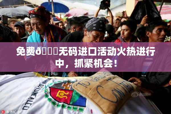 免费🔞无码进口活动火热进行中，抓紧机会！