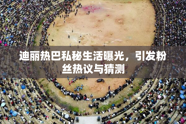 迪丽热巴私秘生活曝光，引发粉丝热议与猜测