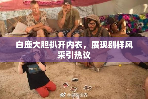 白鹿大胆扒开内衣，展现别样风采引热议
