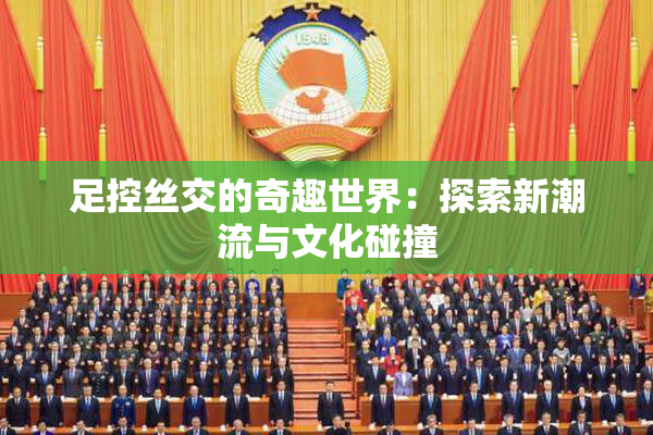 足控丝交的奇趣世界：探索新潮流与文化碰撞