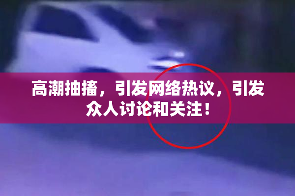 高潮抽搐，引发网络热议，引发众人讨论和关注！