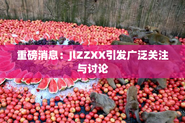 重磅消息：JlZZXX引发广泛关注与讨论