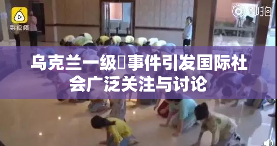 乌克兰一级婬事件引发国际社会广泛关注与讨论