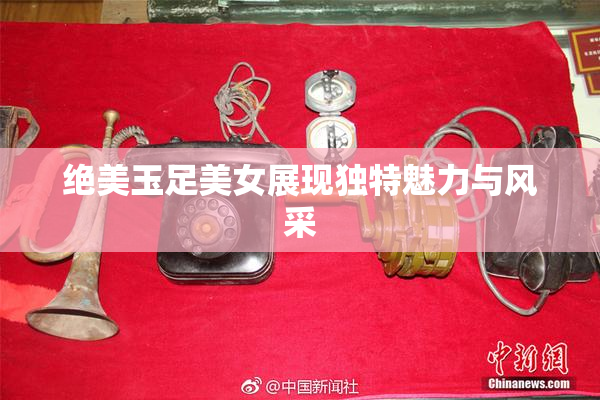 绝美玉足美女展现独特魅力与风采