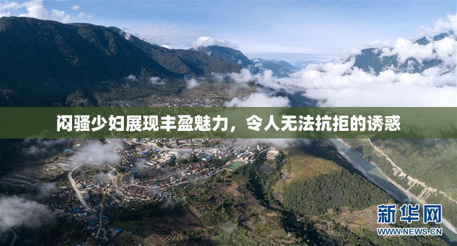 闷骚少妇展现丰盈魅力，令人无法抗拒的诱惑