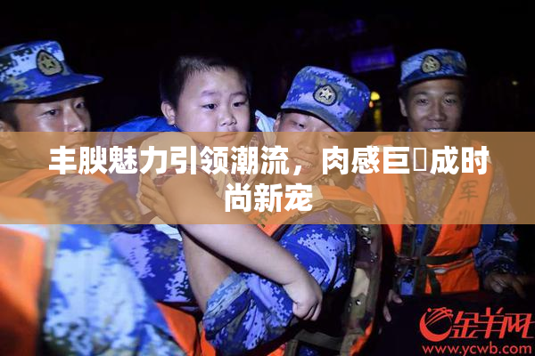 丰腴魅力引领潮流，肉感巨凥成时尚新宠