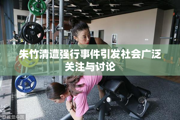 朱竹清遭强行事件引发社会广泛关注与讨论