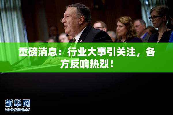 重磅消息：行业大事引关注，各方反响热烈！