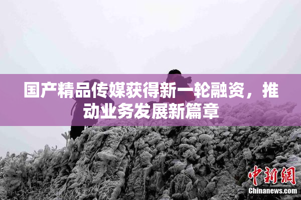 国产精品传媒获得新一轮融资，推动业务发展新篇章