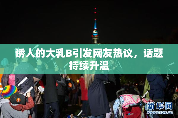 诱人的大乳B引发网友热议，话题持续升温