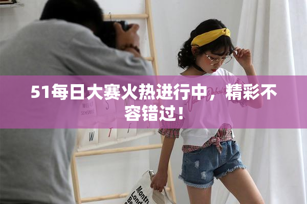 51每日大赛火热进行中，精彩不容错过！