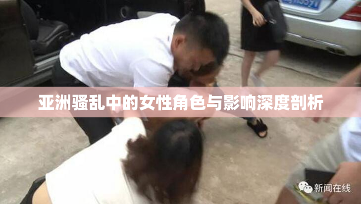 亚洲骚乱中的女性角色与影响深度剖析