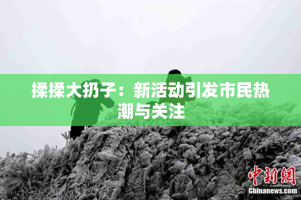 揉揉大扔子：新活动引发市民热潮与关注