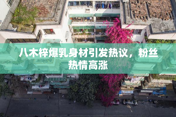 八木梓爆乳身材引发热议，粉丝热情高涨