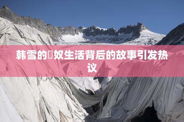 韩雪的婬奴生活背后的故事引发热议