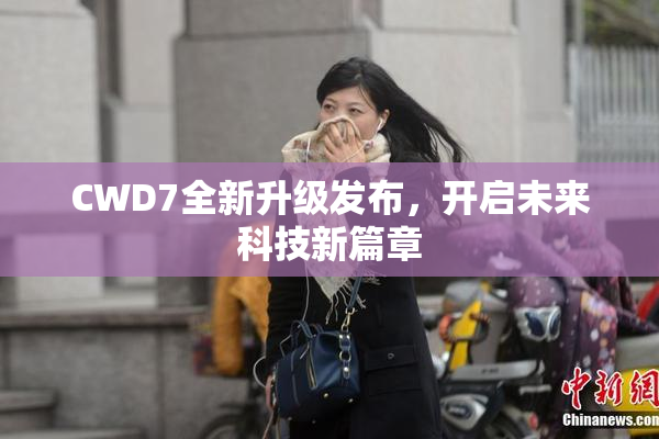 CWD7全新升级发布，开启未来科技新篇章