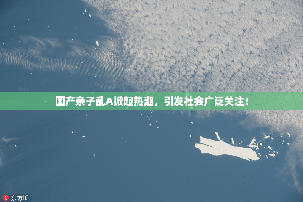 国产亲子乱A掀起热潮，引发社会广泛关注！