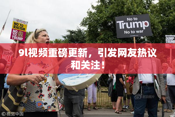 9l视频重磅更新，引发网友热议和关注！