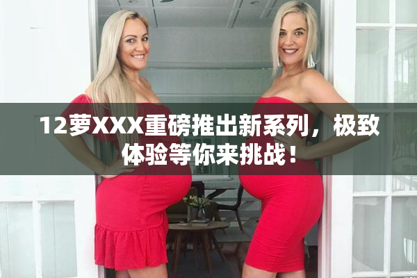12萝XXX重磅推出新系列，极致体验等你来挑战！