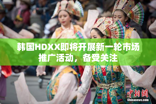 韩国HDXX即将开展新一轮市场推广活动，备受关注