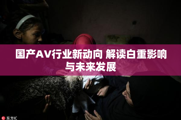 国产AV行业新动向 解读白重影响与未来发展