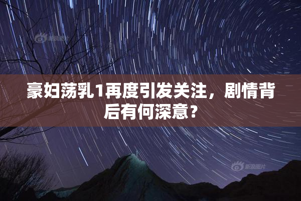 豪妇荡乳1再度引发关注，剧情背后有何深意？