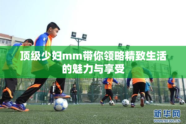 顶级少妇mm带你领略精致生活的魅力与享受