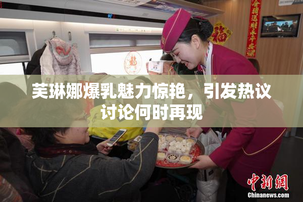 芙琳娜爆乳魅力惊艳，引发热议讨论何时再现