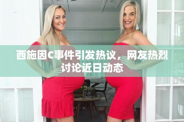 西施因C事件引发热议，网友热烈讨论近日动态