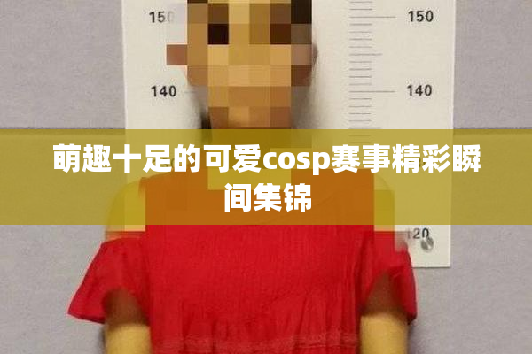 萌趣十足的可爱cosp赛事精彩瞬间集锦
