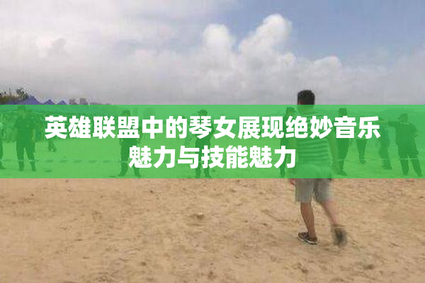 英雄联盟中的琴女展现绝妙音乐魅力与技能魅力