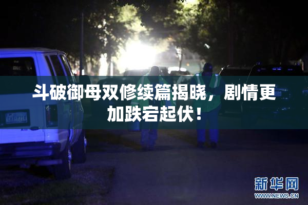 斗破御母双修续篇揭晓，剧情更加跌宕起伏！