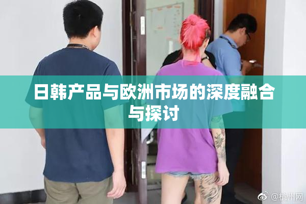 日韩产品与欧洲市场的深度融合与探讨