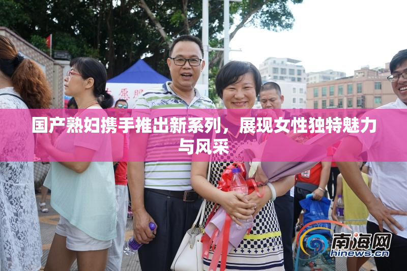 国产熟妇携手推出新系列，展现女性独特魅力与风采