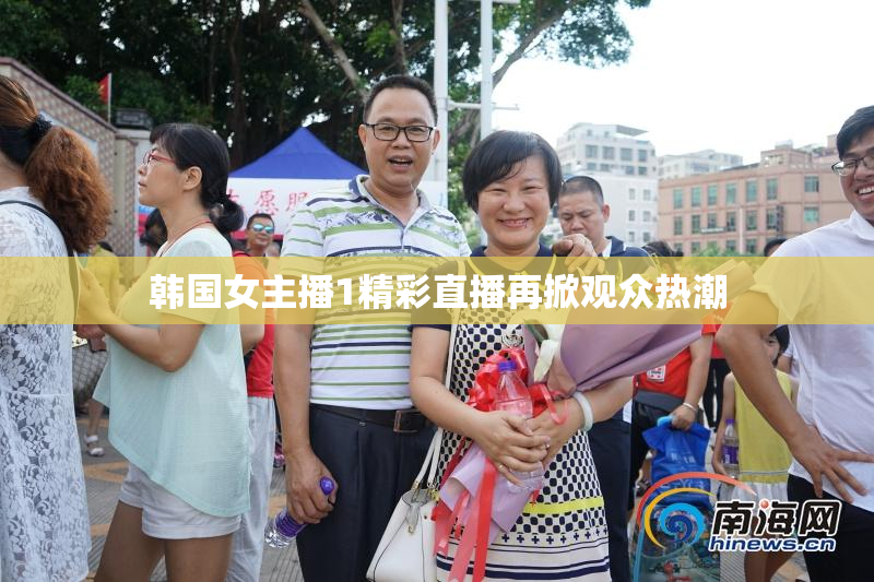 韩国女主播1精彩直播再掀观众热潮