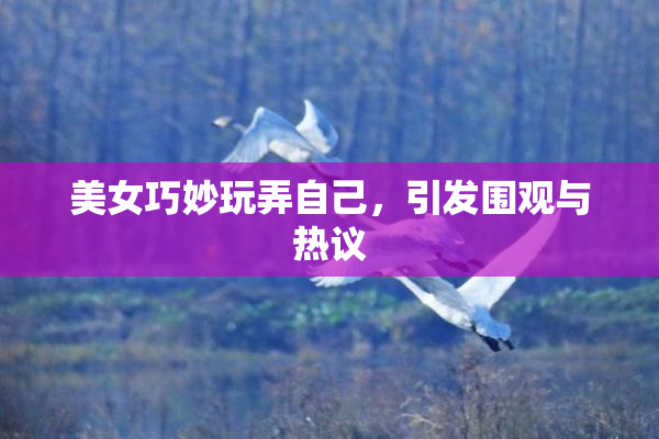 美女巧妙玩弄自己，引发围观与热议