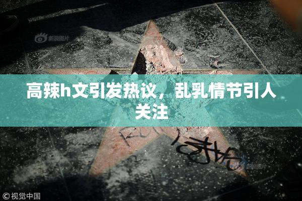 高辣h文引发热议，乱乳情节引人关注