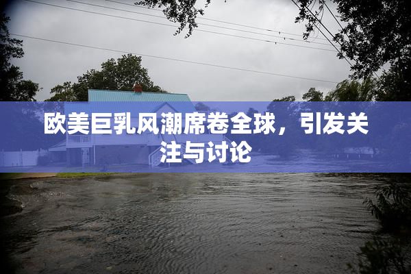 欧美巨乳风潮席卷全球，引发关注与讨论