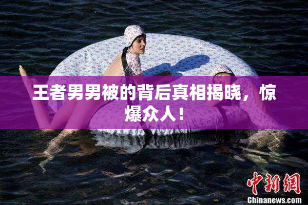 王者男男被的背后真相揭晓，惊爆众人！