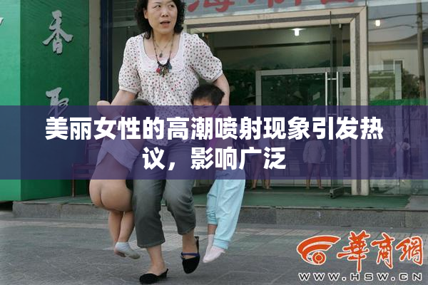 美丽女性的高潮喷射现象引发热议，影响广泛