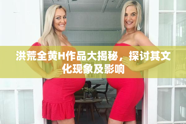 洪荒全黄H作品大揭秘，探讨其文化现象及影响