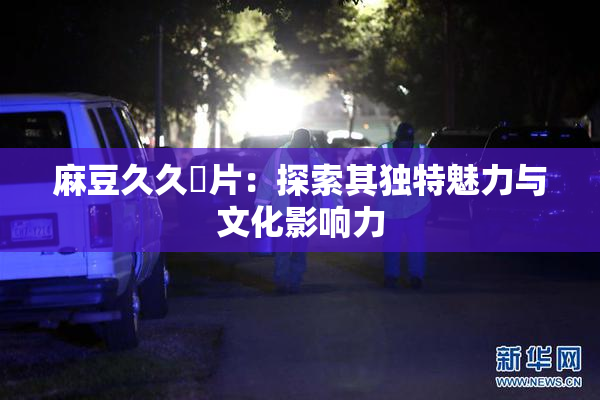 麻豆久久婬片：探索其独特魅力与文化影响力