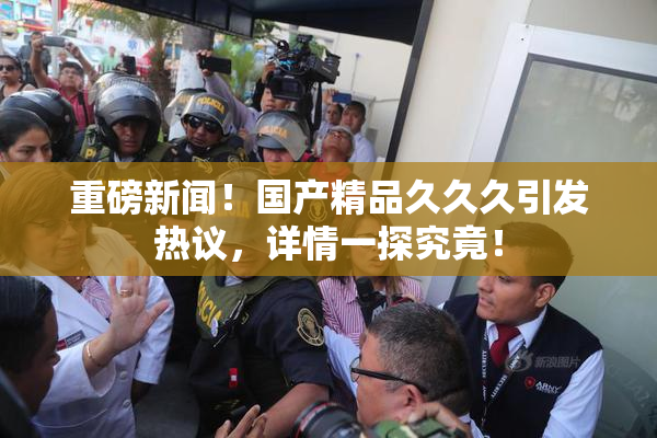 重磅新闻！国产精品久久久引发热议，详情一探究竟！
