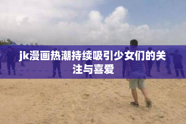 jk漫画热潮持续吸引少女们的关注与喜爱