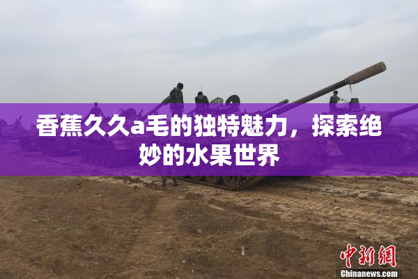 香蕉久久a毛的独特魅力，探索绝妙的水果世界